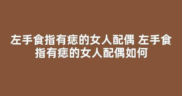 左手食指有痣的女人配偶 左手食指有痣的女人配偶如何